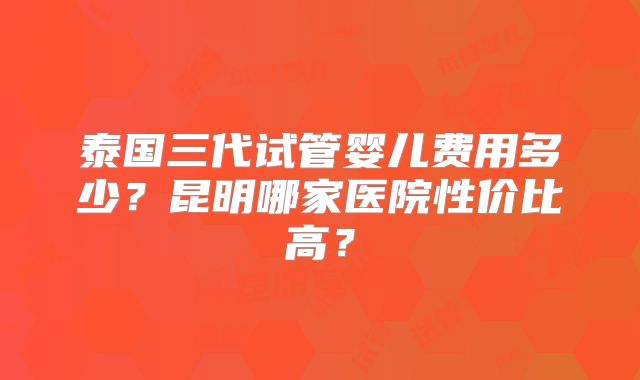 泰国三代试管婴儿费用多少？昆明哪家医院性价比高？