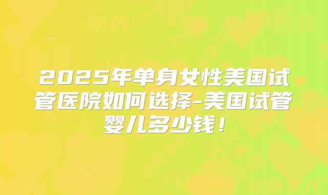 2025年单身女性美国试管医院如何选择-美国试管婴儿多少钱！