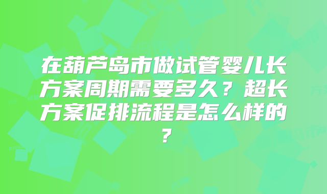 在葫芦岛市做试管婴儿长方案周期需要多久?超长方案促排流程是怎么样的?