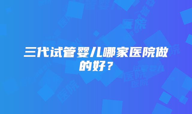 三代试管婴儿哪家医院做的好？