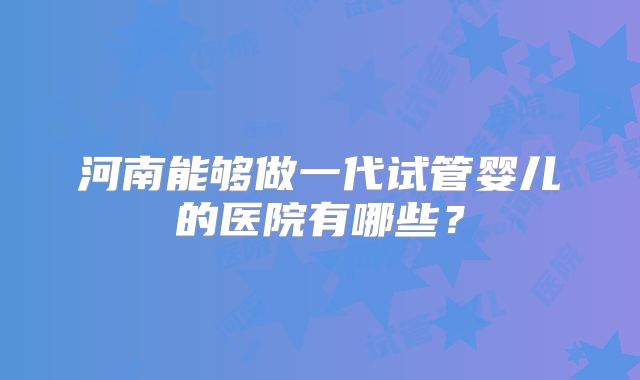 河南能够做一代试管婴儿的医院有哪些?