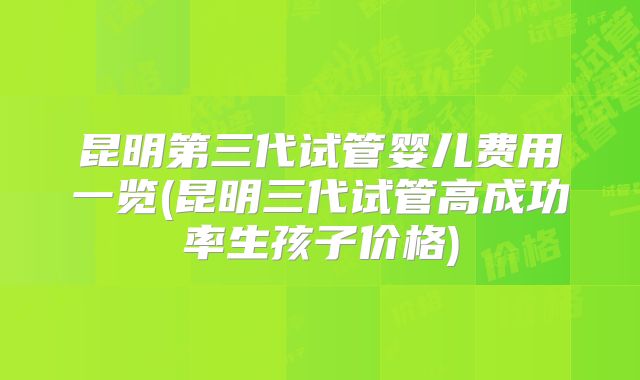 昆明第三代试管婴儿费用一览(昆明三代试管高成功率生孩子价格)