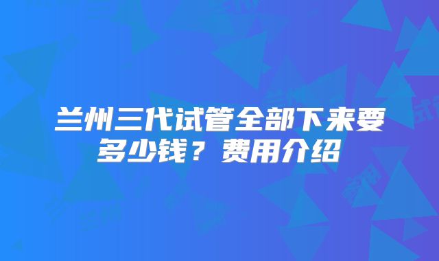 兰州三代试管全部下来要多少钱?费用介绍