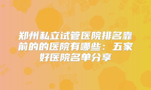 郑州私立试管医院排名靠前的的医院有哪些：五家好医院名单分享
