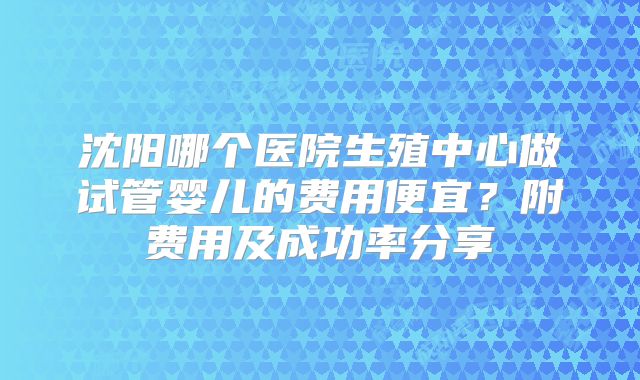 沈阳哪个医院生殖中心做试管婴儿的费用便宜？附费用及成功率分享