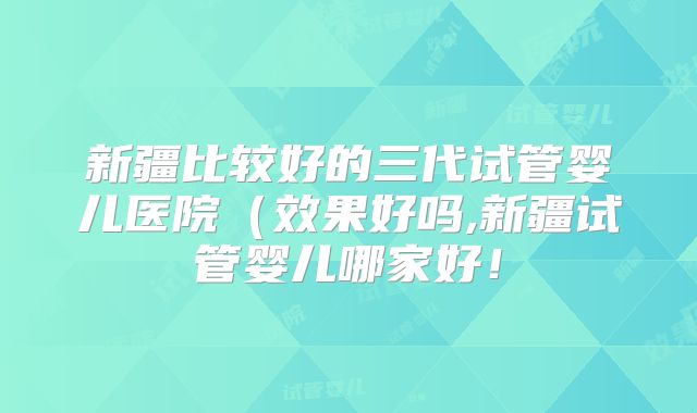 新疆比较好的三代试管婴儿医院（效果好吗,新疆试管婴儿哪家好！