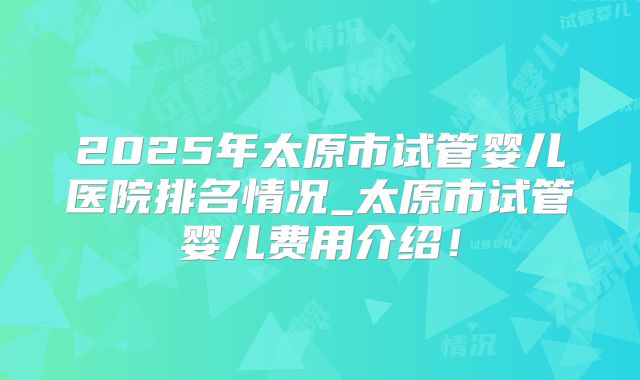 2025年太原市试管婴儿医院排名情况_太原市试管婴儿费用介绍！
