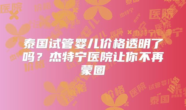 泰国试管婴儿价格透明了吗？杰特宁医院让你不再蒙圈