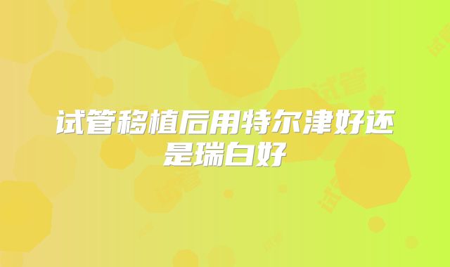 试管移植后用特尔津好还是瑞白好