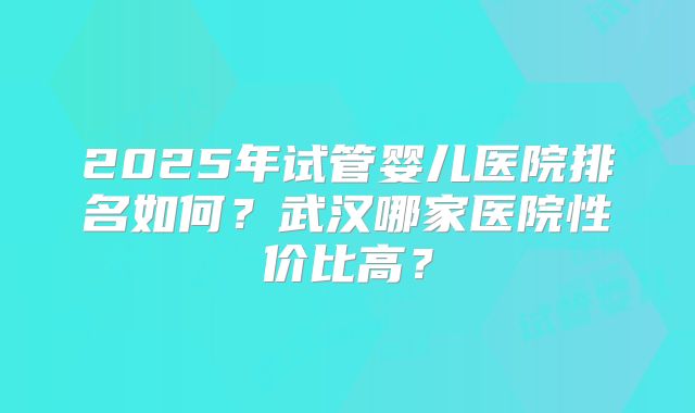 2025年试管婴儿医院排名如何？武汉哪家医院性价比高？