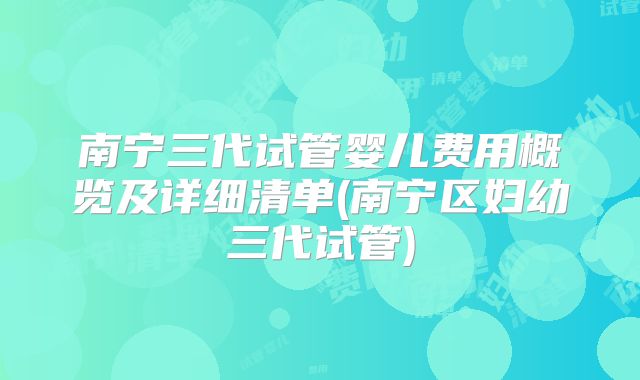 南宁三代试管婴儿费用概览及详细清单(南宁区妇幼三代试管)