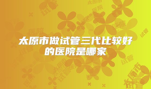 太原市做试管三代比较好的医院是哪家