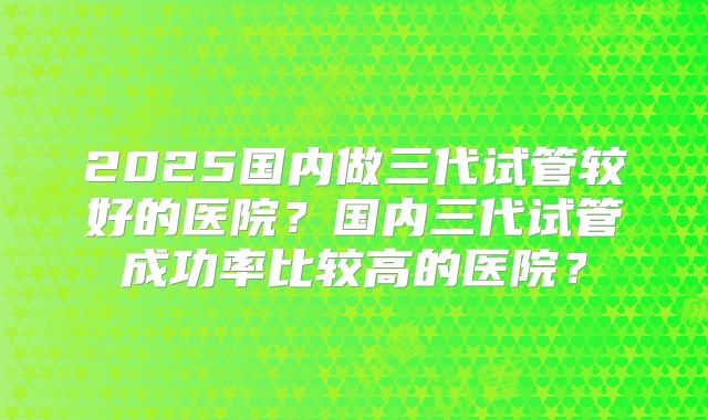 2025国内做三代试管较好的医院？国内三代试管成功率比较高的医院？