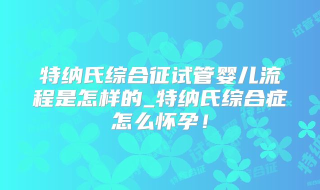 特纳氏综合征试管婴儿流程是怎样的_特纳氏综合症怎么怀孕！