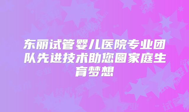 东丽试管婴儿医院专业团队先进技术助您圆家庭生育梦想