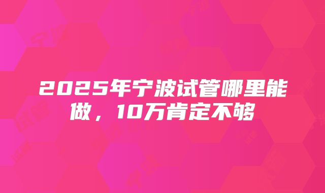 2025年宁波试管哪里能做，10万肯定不够
