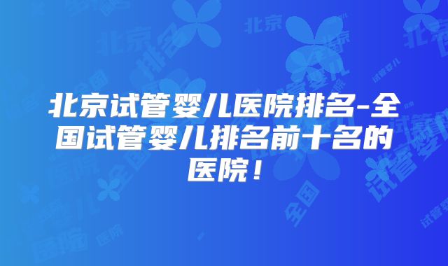 北京试管婴儿医院排名-全国试管婴儿排名前十名的医院！