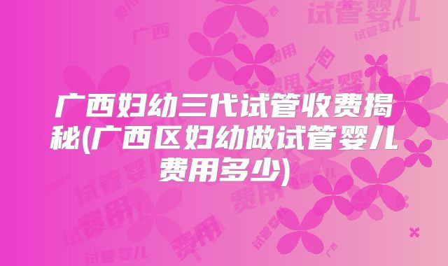 广西妇幼三代试管收费揭秘(广西区妇幼做试管婴儿费用多少)