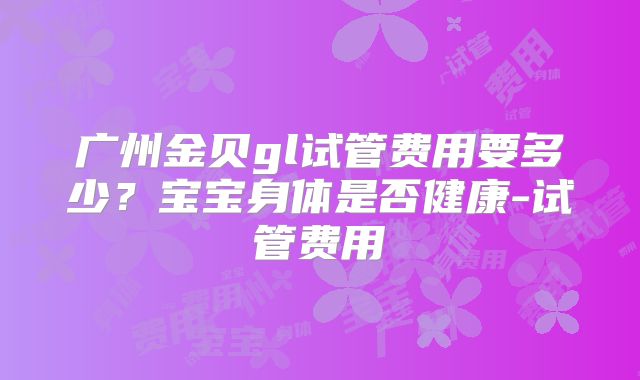广州金贝gl试管费用要多少？宝宝身体是否健康-试管费用