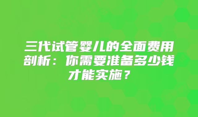 三代试管婴儿的全面费用剖析：你需要准备多少钱才能实施？