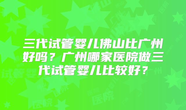 三代试管婴儿佛山比广州好吗？广州哪家医院做三代试管婴儿比较好？