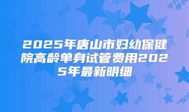 2025年唐山市妇幼保健院高龄单身试管费用2025年最新明细