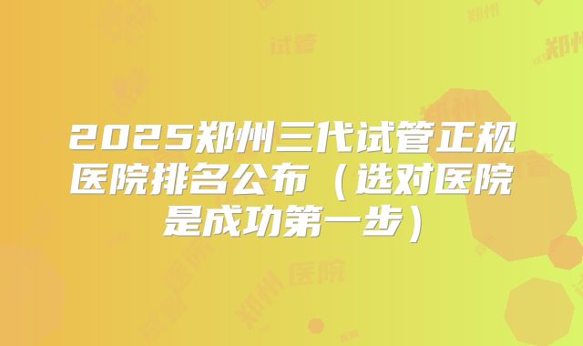2025郑州三代试管正规医院排名公布（选对医院是成功第一步）