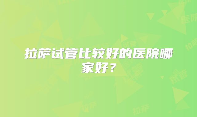拉萨试管比较好的医院哪家好？