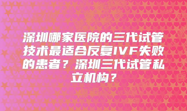 深圳哪家医院的三代试管技术最适合反复IVF失败的患者？深圳三代试管私立机构？
