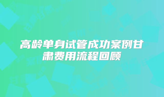 高龄单身试管成功案例甘肃费用流程回顾