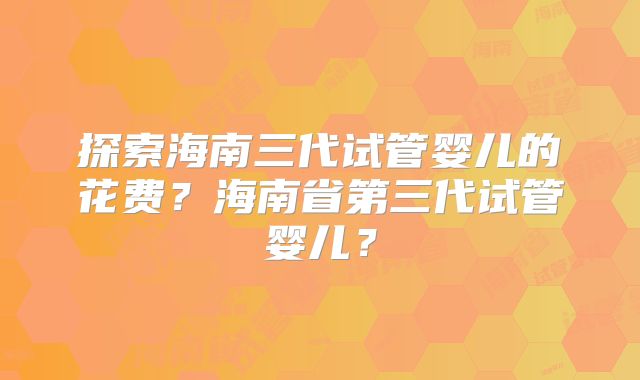 探索海南三代试管婴儿的花费？海南省第三代试管婴儿？