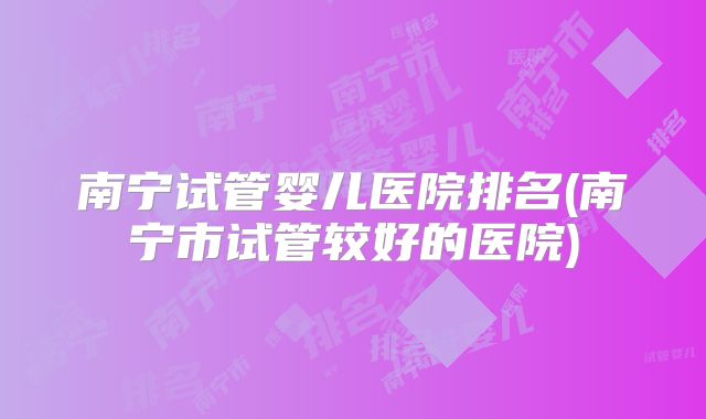 南宁试管婴儿医院排名(南宁市试管较好的医院)