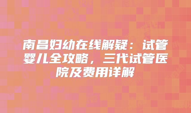 南昌妇幼在线解疑：试管婴儿全攻略，三代试管医院及费用详解