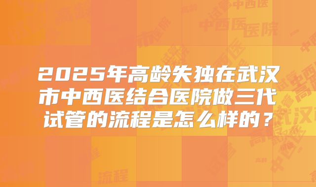 2025年高龄失独在武汉市中西医结合医院做三代试管的流程是怎么样的？