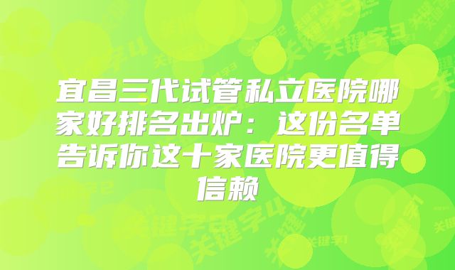 宜昌三代试管私立医院哪家好排名出炉：这份名单告诉你这十家医院更值得信赖