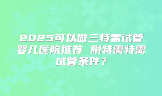 2025可以做三特需试管婴儿医院推荐 附特需特需试管条件？