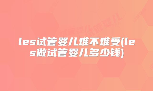 les试管婴儿难不难受(les做试管婴儿多少钱)