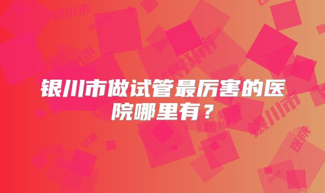 银川市做试管最厉害的医院哪里有？