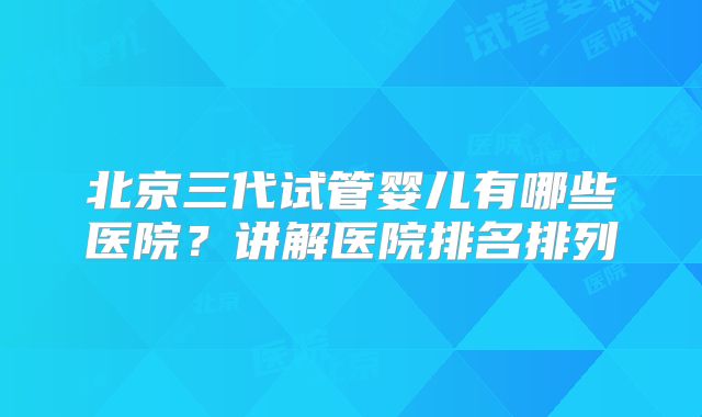 北京三代试管婴儿有哪些医院？讲解医院排名排列