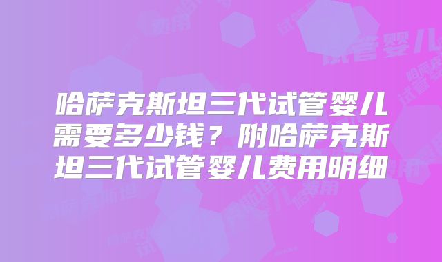 哈萨克斯坦三代试管婴儿需要多少钱？附哈萨克斯坦三代试管婴儿费用明细