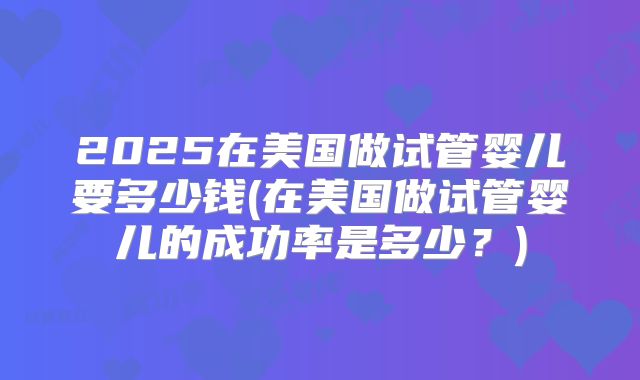 2025在美国做试管婴儿要多少钱(在美国做试管婴儿的成功率是多少？)
