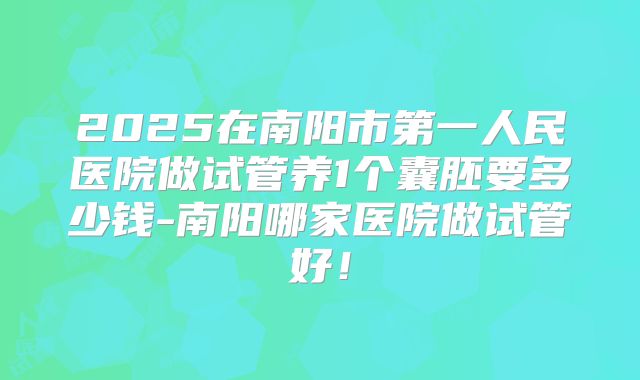2025在南阳市第一人民医院做试管养1个囊胚要多少钱-南阳哪家医院做试管好！