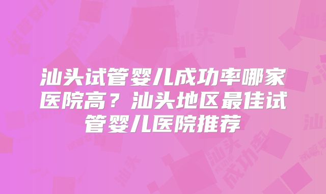 汕头试管婴儿成功率哪家医院高？汕头地区最佳试管婴儿医院推荐