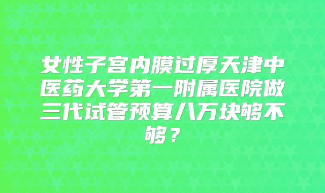 女性子宫内膜过厚天津中医药大学第一附属医院做三代试管预算八万块够不够?