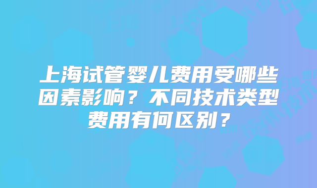 上海试管婴儿费用受哪些因素影响？不同技术类型费用有何区别？