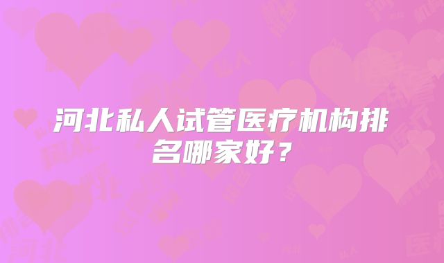 河北私人试管医疗机构排名哪家好？