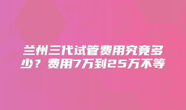 兰州三代试管费用究竟多少？费用7万到25万不等