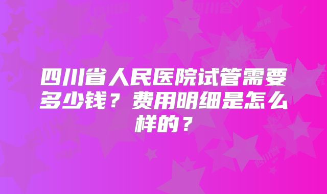四川省人民医院试管需要多少钱？费用明细是怎么样的？
