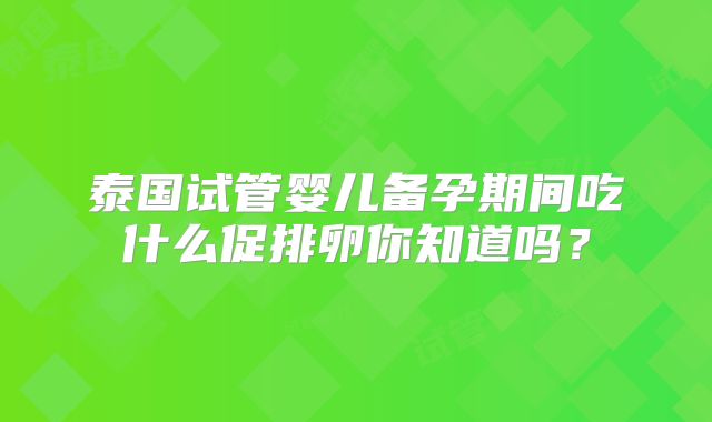 泰国试管婴儿备孕期间吃什么促排卵你知道吗？