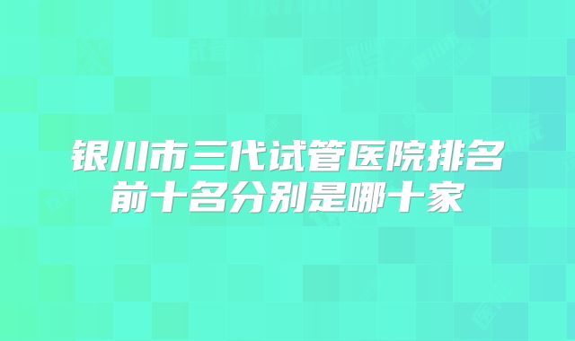 银川市三代试管医院排名前十名分别是哪十家